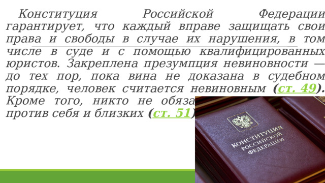  Конституция Российской Федерации гарантирует, что каждый вправе защищать свои права и свободы в случае их нарушения, в том числе в суде и с помощью квалифицированных юристов. Закреплена презумпция невиновности — до тех пор, пока вина не доказана в судебном порядке, человек считается невиновным ( ст. 49 ). Кроме того, никто не обязан свидетельствовать против себя и близких ( ст. 51 ).  
