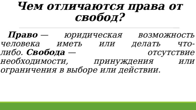 Чем отличаются права от свобод?    Право  — юридическая возможность человека иметь или делать что-либо.  Свобода  — отсутствие необходимости, принуждения или ограничения в выборе или действии.  