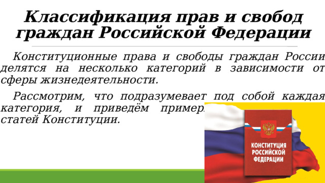 Классификация прав и свобод граждан Российской Федерации    Конституционные права и свободы граждан России делятся на несколько категорий в зависимости от сферы жизнедеятельности.  Рассмотрим, что подразумевает под собой каждая категория, и приведём примеры соответствующих статей Конституции. 