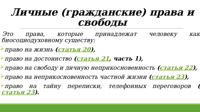 Личные (гражданские) права и свободы Это права, которые принадлежат человеку как биосоциодуховному существу: право на жизнь ( статья 20 ), право на достоинство ( статья 21 , часть 1), право на свободу и личную неприкосновенность ( статья 22 ), право на неприкосновенность частной жизни ( статья 23 ), право на тайну переписки, телефонных переговоров ( статья 23 ). 