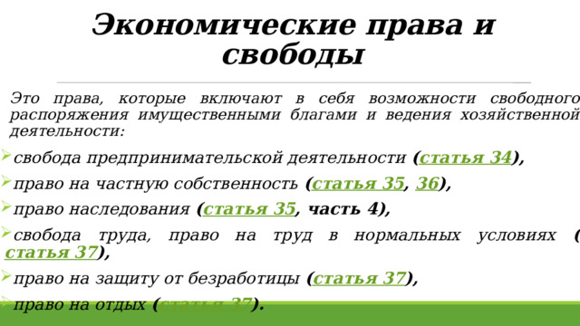 Экономические права и свободы    Это права, которые включают в себя возможности свободного распоряжения имущественными благами и ведения хозяйственной деятельности:  свобода предпринимательской деятельности ( статья 34 ),  право на частную собственность ( статья 35 , 36 ),  право наследования ( статья 35 , часть 4),  свобода труда, право на труд в нормальных условиях ( статья 37 ),  право на защиту от безработицы ( статья 37 ),  право на отдых ( статья 37 ).  