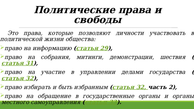 Политические права и свободы    Это права, которые позволяют личности участвовать в политической жизни общества:  право на информацию ( статья 29 ),   право на собрания, митинги, демонстрации, шествия ( статья 31 ),   право на участие в управлении делами государства ( статья 32 ),   право избирать и быть избранным ( статья 32, часть 2),  право на обращение в государственные органы и органы местного самоуправления ( статья 33 ).  