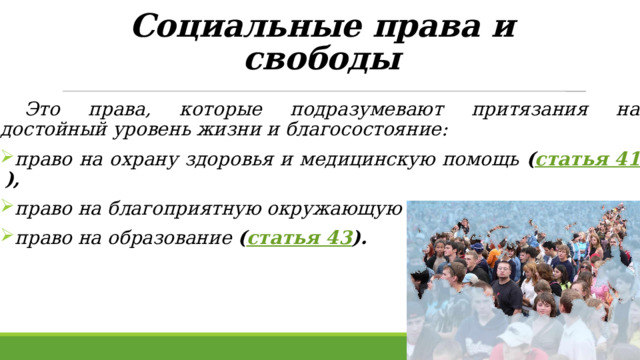 Социальные права и свободы    Это права, которые подразумевают притязания на достойный уровень жизни и благосостояние:  право на охрану здоровья и медицинскую помощь ( статья 41 ),  право на благоприятную окружающую среду ( статья 42 ),  право на образование ( статья 43 ).  