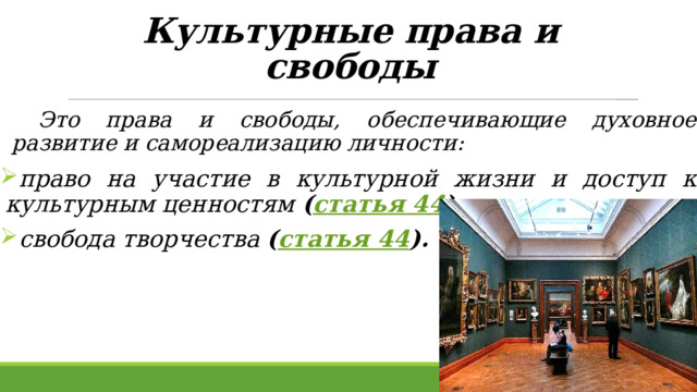 Культурные права и свободы    Это права и свободы, обеспечивающие духовное развитие и самореализацию личности:  право на участие в культурной жизни и доступ к культурным ценностям ( статья 44 ),  свобода творчества ( статья 44 ).  
