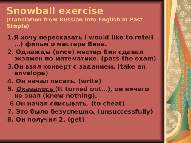 Snowball exercise  (translation from Russian into English in Past Simple) 1.Я хочу пересказать I would like to retell …) фильм о мистере Бине. 2. Однажды (once) мистер Бин сдавал экзамен по математике. (pass the exam) 3.Он взял конверт с заданием. (take an envelope) 4. Он начал писать. (write) 5. Оказалось  ( It turned out…) , он ничего не знал (knew nothing) .  6 Он начал списывать. (to cheat) 7. Это было безуспешно. ( unsuccessfully) 8. Он получил 2. (get)  
