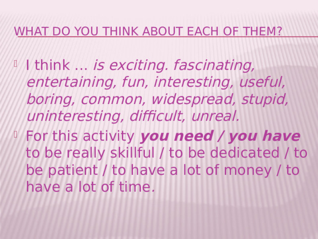 What do you think about each of them? I think ... is exciting. fascinating, entertaining, fun, interesting, useful, boring, common, widespread, stupid, uninteresting, difficult, unreal.  For this activity you need / you have to be really skillful / to be dedicated / to be patient / to have a lot of money / to have a lot of time . 