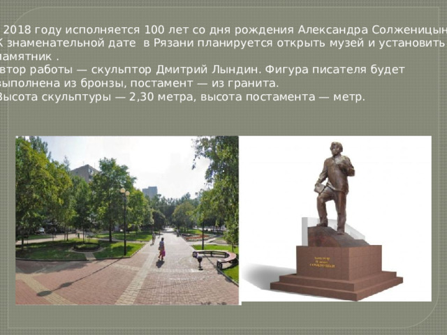 В 2018 году исполняется 100 лет со дня рождения Александра Солженицына.  К знаменательной дате в Рязани планируется открыть музей и установить  памятник .  Автор работы — скульптор Дмитрий Лындин. Фигура писателя будет  выполнена из бронзы, постамент — из гранита.  Высота скульптуры — 2,30 метра, высота постамента — метр. . . 