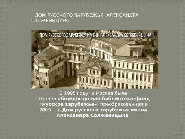  ДОМ РУССКОГО ЗАРУБЕЖЬЯ АЛЕКСАНДРА СОЛЖЕНИЦИНА В 1995 году в Москве была создана  общедоступная библиотека-фонд «Русское зарубежье» , преобразованная в 2009 г. в  Дом русского зарубежья имени Александра Солженицына . 