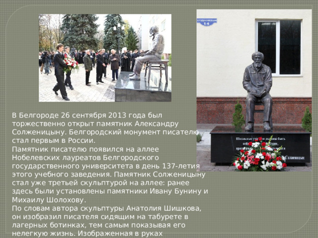 В Белгороде 26 сентября 2013 года был торжественно открыт памятник Александру Солженицыну. Белгородский монумент писателю стал первым в России. Памятник писателю появился на аллее Нобелевских лауреатов Белгородского государственного университета в день 137-летия этого учебного заведения. Памятник Солженицыну стал уже третьей скульптурой на аллее: ранее здесь были установлены памятники Ивану Бунину и Михаилу Шолохову. По словам автора скульптуры Анатолия Шишкова, он изобразил писателя сидящим на табурете в лагерных ботинках, тем самым показывая его нелегкую жизнь. Изображенная в руках Солженицына книга символизирует его размышления о судьбе страны. 
