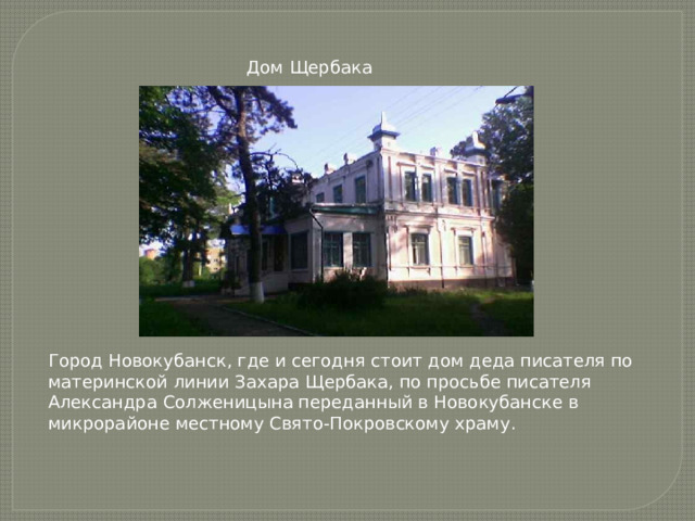 Дом Щербака Город Новокубанск, где и сегодня стоит дом деда писателя по материнской линии Захара Щербака, по просьбе писателя Александра Солженицына переданный в Новокубанске в микрорайоне местному Свято-Покровскому храму. 