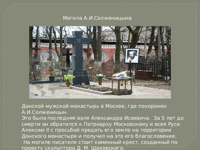Могила А.И.Солженицына Донской мужской монастырь в Москве, где похоронен А.И.Солженицын. Это была последняя воля Александра Исаевича. За 5 лет до смерти он обратился к Патриарху Московскому и всея Руси Алексию II с просьбой предать его земле на территории Донского монастыря и получил на это его благословение.  На могиле писателя стоит каменный крест, созданный по проекту скульптора Д. М. Шаховского.    