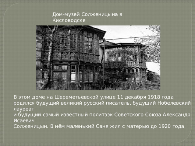 Дом-музей Солженицына в Кисловодске В этом доме на Шереметьевской улице 11 декабря 1918 года родился будущий великий русский писатель, будущий Нобелевский лауреат и будущий самый известный политзэк Советского Союза Александр Исаевич Солженицын. В нём маленький Саня жил с матерью до 1920 года. 
