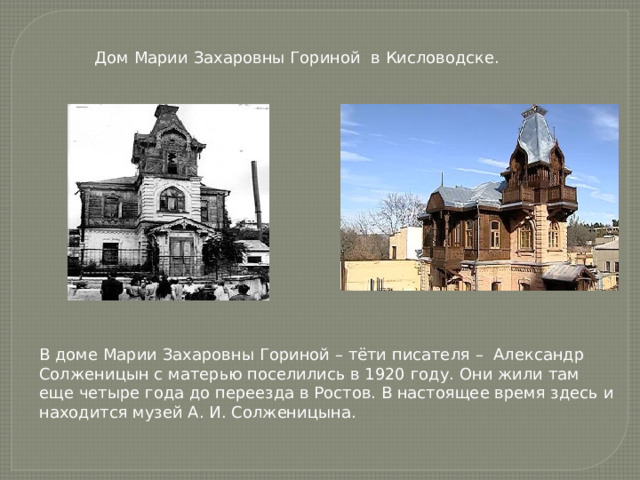 Дом Марии Захаровны Гориной в Кисловодске. В доме Марии Захаровны Гориной – тёти писателя – Александр Солженицын с матерью поселились в 1920 году. Они жили там еще четыре года до переезда в Ростов. В настоящее время здесь и находится музей А. И. Солженицына. 