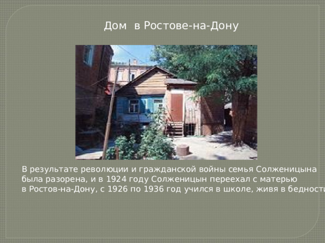  Дом в Ростове-на-Дону В результате революции и гражданской войны семья Солженицына была разорена, и в 1924 году Солженицын переехал с матерью в Ростов-на-Дону, с 1926 по 1936 год учился в школе, живя в бедности.  