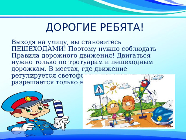 ДОРОГИЕ РЕБЯТА! Выходя на улицу, вы становитесь ПЕШЕХОДАМИ! Поэтому нужно соблюдать Правила дорожного движения! Двигаться нужно только по тротуарам и пешеходным дорожкам. В местах, где движение регулируется светофором, переходить дорогу разрешается только на его зелёный сигнал. 