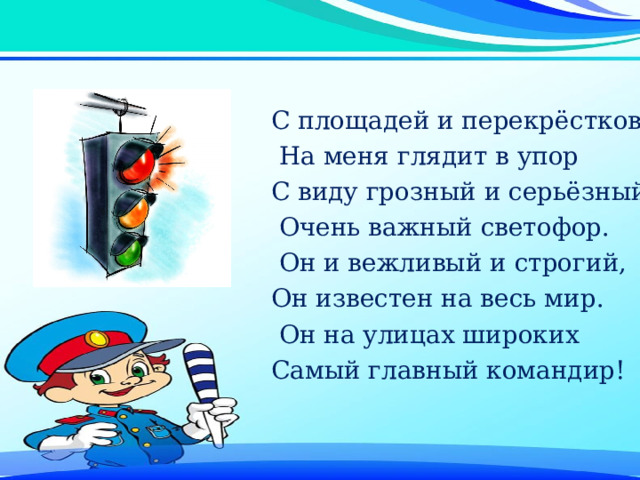 С площадей и перекрёстков  На меня глядит в упор С виду грозный и серьёзный,  Очень важный светофор.  Он и вежливый и строгий, Он известен на весь мир.  Он на улицах широких Самый главный командир! 