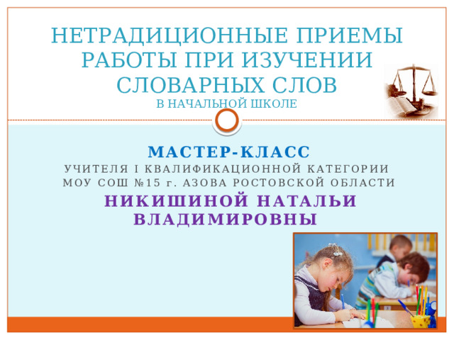 НЕТРАДИЦИОННЫЕ ПРИЕМЫ РАБОТЫ ПРИ ИЗУЧЕНИИ СЛОВАРНЫХ СЛОВ  В НАЧАЛЬНОЙ ШКОЛЕ МАСТЕР-КЛАСС УЧИТЕЛЯ i КВАЛИФИКАЦИОННОЙ КАТЕГОРИИ МОУ СОШ №15 г . АЗОВА РОСТОВСКОЙ ОБЛАСТИ  НИКИШИНОЙ НАТАЛЬИ ВЛАДИМИРОВНЫ     