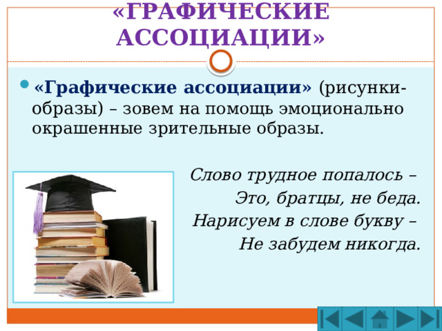 «ГРАФИЧЕСКИЕ АССОЦИАЦИИ» «Графические ассоциации» (рисунки-образы) – зовем на помощь эмоционально окрашенные зрительные образы.  Слово трудное попалось – Это, братцы, не беда. Нарисуем в слове букву – Не забудем никогда. 