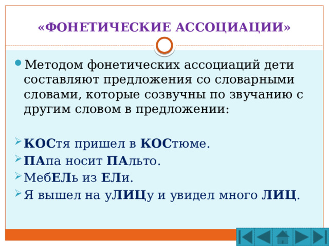 «ФОНЕТИЧЕСКИЕ АССОЦИАЦИИ» Методом фонетических ассоциаций дети составляют предложения со словарными словами, которые созвучны по звучанию с другим словом в предложении: КОС тя пришел в КОС тюме. ПА па носит ПА льто. Меб ЕЛ ь из ЕЛ и. Я вышел на у ЛИЦ у и увидел много ЛИЦ . 