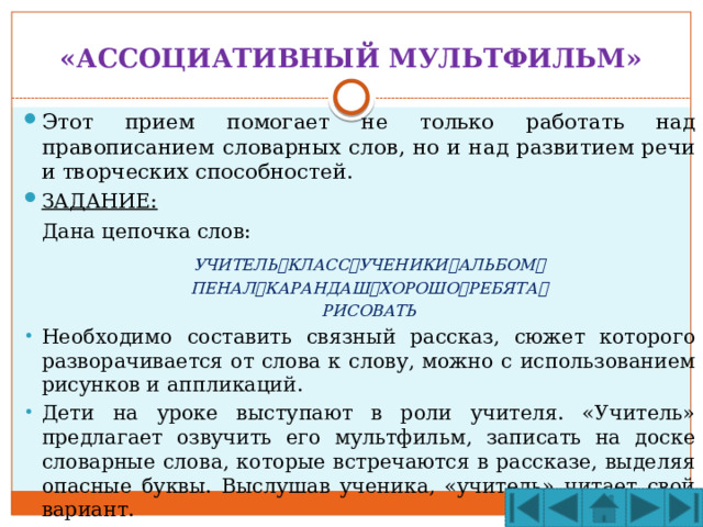 «АССОЦИАТИВНЫЙ МУЛЬТФИЛЬМ» Этот прием помогает не только работать над правописанием словарных слов, но и над развитием речи и творческих способностей. ЗАДАНИЕ:  Дана цепочка слов:  УЧИТЕЛЬ  КЛАСС  УЧЕНИКИ  АЛЬБОМ   ПЕНАЛ  КАРАНДАШ  ХОРОШО  РЕБЯТА   РИСОВАТЬ Необходимо составить связный рассказ, сюжет которого разворачивается от слова к слову, можно с использованием рисунков и аппликаций. Дети на уроке выступают в роли учителя. «Учитель» предлагает озвучить его мультфильм, записать на доске словарные слова, которые встречаются в рассказе, выделяя опасные буквы. Выслушав ученика, «учитель» читает свой вариант. 