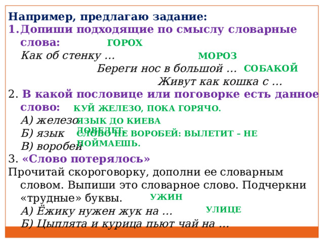 Например, предлагаю задание: Допиши подходящие по смыслу словарные слова:  Как об стенку …   Береги нос в большой …    Живут как кошка с … 2. В какой пословице или поговорке есть данное слово:  А) железо  Б) язык  В) воробей 3. «Слово потерялось» Прочитай скороговорку, дополни ее словарным словом. Выпиши это словарное слово. Подчеркни «трудные» буквы.  А) Ёжику нужен жук на …  Б) Цыплята и курица пьют чай на … ГОРОХ МОРОЗ СОБАКОЙ КУЙ ЖЕЛЕЗО, ПОКА ГОРЯЧО. ЯЗЫК ДО КИЕВА ДОВЕДЕТ. СЛОВО НЕ ВОРОБЕЙ: ВЫЛЕТИТ – НЕ ПОЙМАЕШЬ. УЖИН УЛИЦЕ 