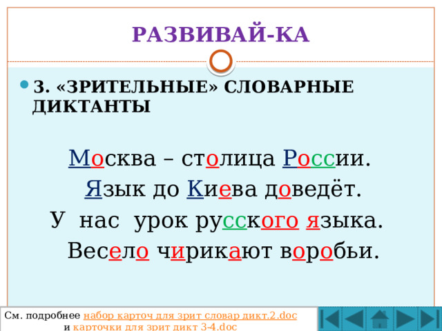 РАЗВИВАЙ-КА 3. «ЗРИТЕЛЬНЫЕ» СЛОВАРНЫЕ ДИКТАНТЫ  М о сква – ст о лица Р о сс ии.   Я зык до К и е ва д о ведёт. У нас урок ру сс к ого  я зыка.   Вес е л о ч и рик а ют в о р о бьи.  См. подробнее набор карточ для зрит словар дикт.2.doc   и карточки для зрит дикт 3-4.doc 