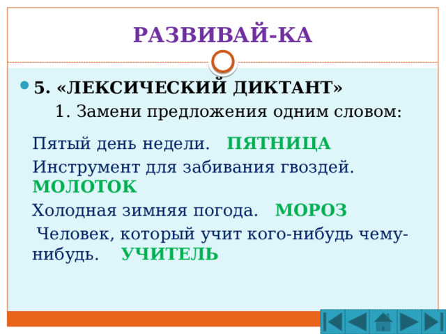 РАЗВИВАЙ-КА 5. «ЛЕКСИЧЕСКИЙ ДИКТАНТ»   1. Замени предложения одним словом:  Пятый день недели. ПЯТНИЦА  Инструмент для забивания гвоздей. МОЛОТОК  Холодная зимняя погода. МОРОЗ  Человек, который учит кого-нибудь чему-нибудь. УЧИТЕЛЬ 
