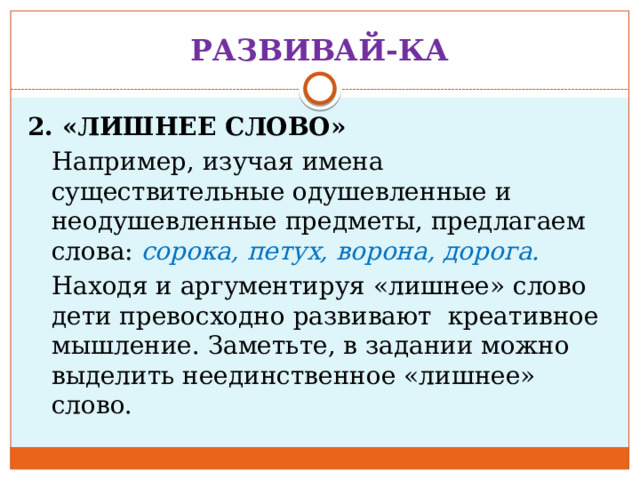 РАЗВИВАЙ-КА 2. «ЛИШНЕЕ СЛОВО»  Например, изучая имена существительные одушевленные и неодушевленные предметы, предлагаем слова: сорока, петух, ворона, дорога.  Находя и аргументируя «лишнее» слово дети превосходно развивают креативное мышление. Заметьте, в задании можно выделить неединственное «лишнее» слово. 