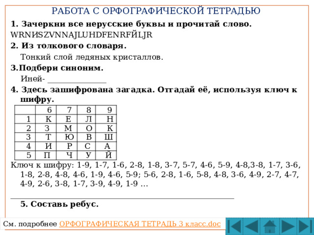 РАБОТА С ОРФОГРАФИЧЕСКОЙ ТЕТРАДЬЮ 1. Зачеркни все нерусские буквы и прочитай слово. WRNИSZVNNAJLUНDFЕNRFЙLJR 2. Из толкового словаря.  Тонкий слой ледяных кристаллов. 3.Подбери синоним.  Иней- _______________ 4. Здесь зашифрована загадка. Отгадай её, используя ключ к шифру.     Ключ к шифру: 1-9, 1-7, 1-6, 2-8, 1-8, 3-7, 5-7, 4-6, 5-9, 4-8,3-8, 1-7, 3-6, 1-8, 2-8, 4-8, 4-6, 1-9, 4-6, 5-9; 5-6, 2-8, 1-6, 5-8, 4-8, 3-6, 4-9, 2-7, 4-7, 4-9, 2-6, 3-8, 1-7, 3-9, 4-9, 1-9 … _________________________________________________________  5. Составь ребус.    1  6  2  К  7  3  8  Е  З  4  9  Т  Л  М  Н  5  О  Ю  И  В  К  П  Р  Ш  Ч  С  У  А  Й См. подробнее ОРФОГРАФИЧЕСКАЯ ТЕТРАДЬ 3 класс. doc 