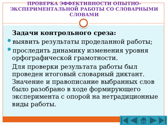 ПРОВЕРКА ЭФФЕКТИВНОСТИ ОПЫТНО-ЭКСПЕРИМЕНТАЛЬНОЙ РАБОТЫ СО СЛОВАРНЫМИ СЛОВАМИ  Задачи контрольного среза: выявить результаты проделанной работы; проследить динамику изменения уровня орфографической грамотности.  Для проверки результата работы был проведен итоговый словарный диктант. Значение и правописание выбранных слов было разобрано в ходе формирующего эксперимента с опорой на нетрадиционные виды работы. 