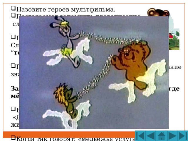 Назовите героев мультфильма. Постараемся запомнить правописание  словарного слова  М Е ДВЕДЬ  М Е ДВ Е ЖОНОК Подумаем, почему медведя так назвали. Слово медведь означает « медоед », “ тот, кто ведает, где  мёд ”.  Помогает ли нам запомнить опасную букву знание значения слова?  Запомним: М е дведь и м е дв е жонок ведают, где мёд.  Восстановим пословицу:  «Два … в одной … не живут». Когда так говорят: «медвежья услуга»? МЕДВЕДЯ БЕРЛОГЕ  