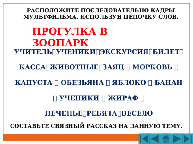 РАСПОЛОЖИТЕ ПОСЛЕДОВАТЕЛЬНО КАДРЫ МУЛЬТФИЛЬМА, ИСПОЛЬЗУЯ ЦЕПОЧКУ СЛОВ. ПРОГУЛКА В ЗООПАРК УЧИТЕЛЬ  УЧЕНИКИ  ЭКСКУРСИЯ  БИЛЕТ  КАССА  ЖИВОТНЫЕ  ЗАЯЦ  МОРКОВЬ  КАПУСТА  ОБЕЗЬЯНА  ЯБЛОКО  БАНАН  УЧЕНИКИ  ЖИРАФ  ПЕЧЕНЬЕ  РЕБЯТА  ВЕСЕЛО СОСТАВЬТЕ СВЯЗНЫЙ РАССКАЗ НА ДАННУЮ ТЕМУ. 