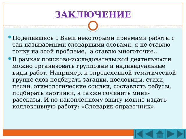 ЗАКЛЮЧЕНИЕ Поделившись с Вами некоторыми приемами работы с так называемыми словарными словами, я не ставлю точку на этой проблеме, а ставлю многоточие… В рамках поисково-исследовательской деятельности можно организовать групповые и индивидуальные виды работ. Например, к определенной тематической группе слов подбирать загадки, пословицы, стихи, песни, этимологические ссылки, составлять ребусы, подбирать картинки, а также сочинять мини-рассказы. И по накопленному опыту можно издать коллективную работу: «Словарик-справочник». 