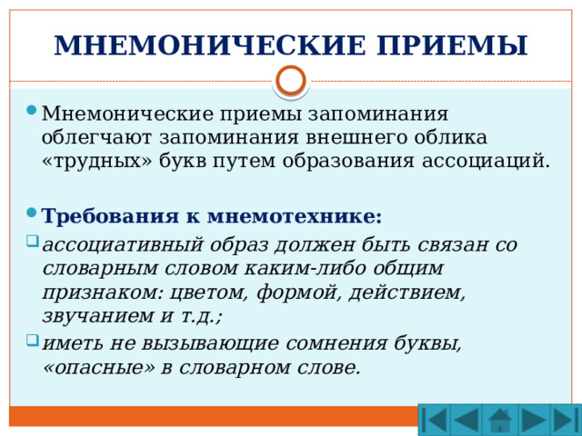 МНЕМОНИЧЕСКИЕ ПРИЕМЫ Мнемонические приемы запоминания облегчают запоминания внешнего облика «трудных» букв путем образования ассоциаций. Требования к мнемотехнике: ассоциативный образ должен быть связан со словарным словом каким-либо общим признаком: цветом, формой, действием, звучанием и т.д.; иметь не вызывающие сомнения буквы, «опасные» в словарном слове. 