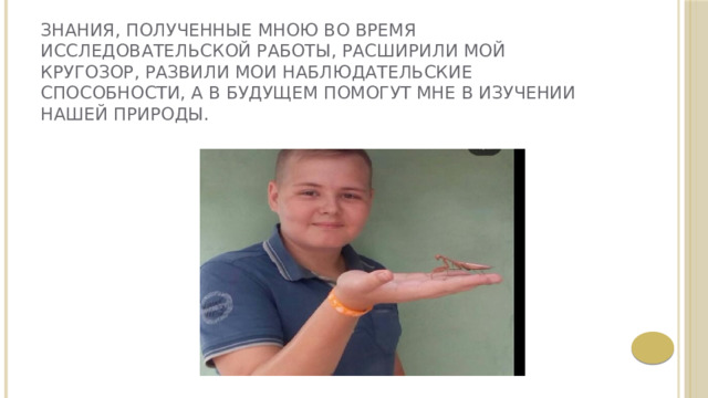 Знания, полученные мною во время исследовательской работы, расширили мой кругозор, развили мои наблюдательские способности, а в будущем помогут мне в изучении нашей природы. 