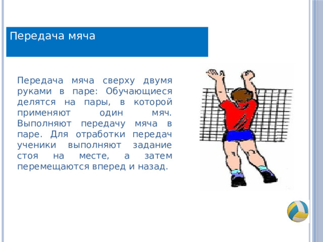 Передача мяча Передача мяча сверху двумя руками в паре: Обучающиеся делятся на пары, в которой применяют один мяч. Выполняют передачу мяча в паре. Для отработки передач ученики выполняют задание стоя на месте, а затем перемещаются вперед и назад. 