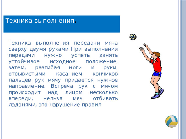 Техника выполнения . Техника выполнения передачи мяча сверху двумя руками При выполнении передачи нужно успеть занять устойчивое исходное положение, затем, разгибая ноги и руки, отрывистыми касанием кончиков пальцев рук мячу придается нужное направление. Встреча рук с мячом происходит над лицом несколько впереди, нельзя мяч отбивать ладонями, это нарушение правил 