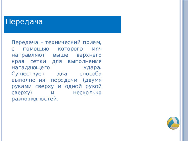 Передача Передача – технический прием, с помощью которого мяч направляют выше верхнего края сетки для выполнения нападающего удара. Существует два способа выполнения передачи (двумя руками сверху и одной рукой сверху) и несколько разновидностей. 