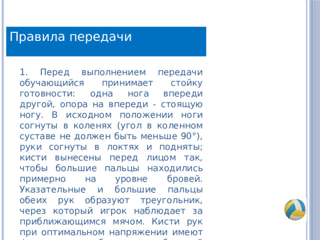 Правила передачи 1. Перед выполнением передачи обучающийся принимает стойку готовности: одна нога впереди другой, опора на впереди - стоящую ногу. В исходном положении ноги согнуты в коленях (угол в коленном суставе не должен быть меньше 90°), руки согнуты в локтях и подняты; кисти вынесены перед лицом так, чтобы большие пальцы находились примерно на уровне бровей. Указательные и большие пальцы обеих рук образуют треугольник, через который игрок наблюдает за приближающимся мячом. Кисти рук при оптимальном напряжении имеют форму овала, образуя своеобразный ковш. 