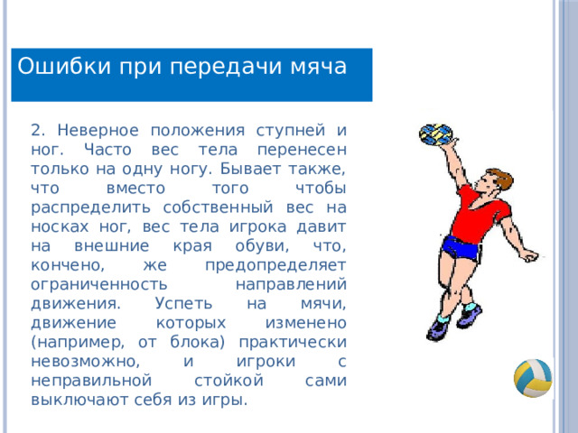 Ошибки при передачи мяча 2. Неверное положения ступней и ног. Часто вес тела перенесен только на одну ногу. Бывает также, что вместо того чтобы распределить собственный вес на носках ног, вес тела игрока давит на внешние края обуви, что, кончено, же предопределяет ограниченность направлений движения. Успеть на мячи, движение которых изменено (например, от блока) практически невозможно, и игроки с неправильной стойкой сами выключают себя из игры. 