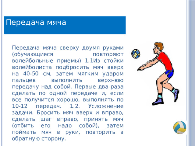 Передача мяча Передача мяча сверху двумя руками (обучающиеся повторяют волейбольные приемы) 1.1Из стойки волейболиста подбросить мяч вверх на 40-50 см, затем мягким ударом пальцев выполнить верхнюю передачу над собой. Первые два раза сделать по одной передаче и, если все получится хорошо, выполнять по 10-12 передач. 1.2. Усложнение задачи. Бросить мяч вверх и вправо, сделать шаг вправо, принять мяч (отбить его надо собой), затем поймать мяч в руки, повторить в обратную сторону. 