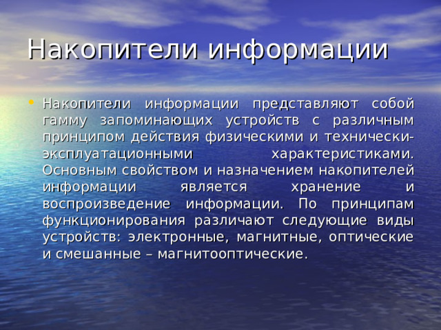Накопители информации представляют собой гамму запоминающих устройств с различным принципом действия физическими и технически-эксплуатационными характеристиками. Основным свойством и назначением накопителей информации является хранение и воспроизведение информации. По принципам функционирования различают следующие виды устройств: электронные, магнитные, оптические и смешанные – магнитооптические. 