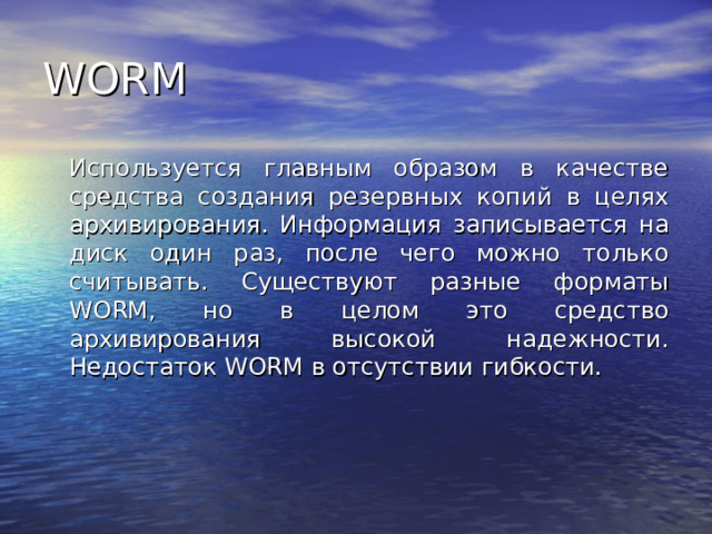 WORM  Используется главным образом в качестве средства создания резервных копий в целях архивирования. Информация записывается на диск один раз, после чего можно только считывать. Существуют разные форматы WORM , но в целом это средство архивирования высокой надежности. Недостаток WORM в отсутствии гибкости. 