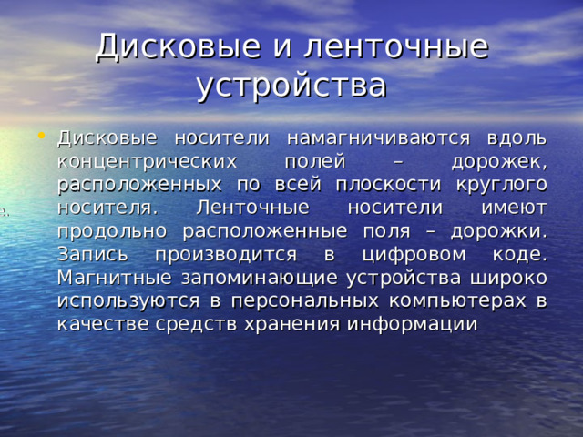 Дисковые и ленточные устройства Дисковые носители намагничиваются вдоль концентрических полей – дорожек, расположенных по всей плоскости круглого носителя. Ленточные носители имеют продольно расположенные поля – дорожки. Запись производится в цифровом коде. Магнитные запоминающие устройства широко используются в персональных компьютерах в качестве средств хранения информации Наиболее часто различают: дисковые. 