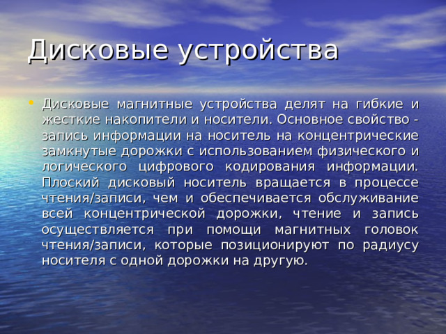 Дисковые магнитные устройства делят на гибкие и жесткие накопители и носители. Основное свойство - запись информации на носитель на концентрические замкнутые дорожки с использованием физического и логического цифрового кодирования информации. Плоский дисковый носитель вращается в процессе чтения/записи, чем и обеспечивается обслуживание всей концентрической дорожки, чтение и запись осуществляется при помощи магнитных головок чтения/записи, которые позиционируют по радиусу носителя с одной дорожки на другую. 