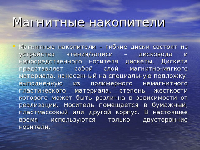 Магнитные накопители – гибкие диски состоят из устройства чтения/записи – дисковода и непосредственного носителя дискеты. Дискета представляет собой слой магнитно-мягкого материала, нанесенный на специальную подложку, выполненную из полимерного немагнитного пластического материала, степень жесткости которого может быть различна в зависимости от реализации. Носитель помещается в бумажный, пластмассовый или другой корпус. В настоящее время используются только двусторонние носители. 