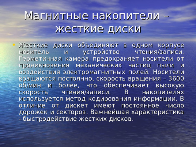 Магнитные накопители –  жесткие диски Жесткие диски объединяют в одном корпусе носитель и устройство чтения/записи. Герметичная камера предохраняет носители от проникновения механических частиц пыли и воздействия электромагнитных полей. Носители вращаются постоянно, скорость вращения – 3600 об/мин и более, что обеспечивает высокую скорость чтения/записи. В накопителях используется метод кодирования информации. В отличие от дискет имеют постоянное число дорожек и секторов. Важнейшая характеристика - быстродействие жестких дисков. 