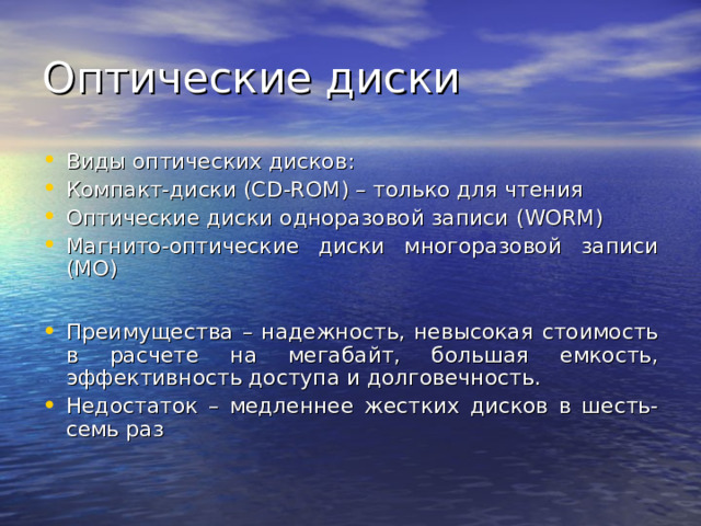 Виды оптических дисков: Компакт-диски (С D-ROM) – только для чтения Оптические диски одноразовой записи (WORM) Магнито-оптические диски многоразовой записи (MO)  Преимущества – надежность, невысокая стоимость в расчете на мегабайт, большая емкость, эффективность доступа и долговечность. Недостаток – медленнее жестких дисков в шесть-семь раз 