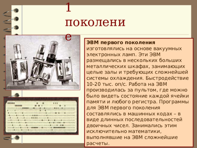 1 поколение ЭВМ первого поколения изготовлялись на основе вакуумных электронных ламп. Эти ЭВМ размещались в нескольких больших металлических шкафах, занимающих целые залы и требующих сложнейшей системы охлаждения. Быстродействие 10-20 тыс. оп/с. Работа на ЭВМ производилась за пультом, где можно было видеть состояние каждой ячейки памяти и любого регистра. Программы для ЭВМ первого поколения составлялись в машинных кодах – в виде длинных последовательностей двоичных чисел. Занимались этим исключительно математики, выполнявшие на ЭВМ сложнейшие расчеты.  