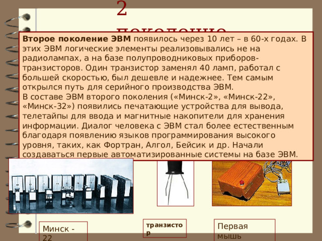 2 поколение Второе поколение ЭВМ появилось через 10 лет – в 60-х годах. В этих ЭВМ логические элементы реализовывались не на радиолампах, а на базе полупроводниковых приборов-транзисторов. Один транзистор заменял 40 ламп, работал с большей скоростью, был дешевле и надежнее. Тем самым открылся путь для серийного производства ЭВМ. В составе ЭВМ второго поколения («Минск-2», «Минск-22», «Минск-32») появились печатающие устройства для вывода, телетайпы для ввода и магнитные накопители для хранения информации. Диалог человека с ЭВМ стал более естественным благодаря появлению языков программирования высокого уровня, таких, как Фортран, Алгол, Бейсик и др. Начали создаваться первые автоматизированные системы на базе ЭВМ. Первая мышь транзистор Минск - 22  